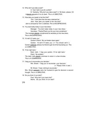 12. ‘Why don’t you take a seat?’
A: ‘Can I talk to you for a while?’
B: ‘Certainly. ‘Why don’t you take a seat?’ (= ‘Sit down, please.’) B
indirectly requests A to sit down. This is A DIRECTIVE.
13. ‘How dare you speak to her like that?’
Tom: ‘I told Jane that she was a talented liar.’
Jack: ‘How dare you speak to her like that?’
Jack is annoyed by Tom’s rudeness. This is AN EXPRESSIVE.
14. ‘You look lovely today in your new dress.’
Manager: ‘You look lovely today in your new dress.’
Secretary: ‘Thanks/Thank you for your nice compliment.’
The manager directly compliments his secretary on her new dress.
This is AN EXPRESSIVE.
15. ‘I’d sell it if I were you.’
Gordon’s friend: ‘My car breaks down again.’
Gordon: ‘I’d sell it if I were you.’ (= ‘You should sell it.’)
Gordon indirectly advises his friend to get rid of the frustrating car. This
is A DIRECTIVE.
16. ‘I’ll be right back.’
Desk clerk: ‘I beg your pardon. I’ll be right back.’
Client: ‘No problem.’
The desk clerk directly promises to return in a few minutes.
This is A COMMISSIVE.
17. ‘I beg you to reconsider your decision.’
Mrs. Brown: ‘I beg you to reconsider your decision.’
(= ‘Please think it over.’)
Mr. Brown: ‘I have nothing to reconsider.’
Mrs. Brown earnestly asks her husband to give his decision a second
thought. This is A DIRECTIVE.
18. ‘Do you think I’m an idiot?’
Paul: ‘Why don’t you marry her?’
Morris: ‘Do you think I’m an idiot?’
218
 