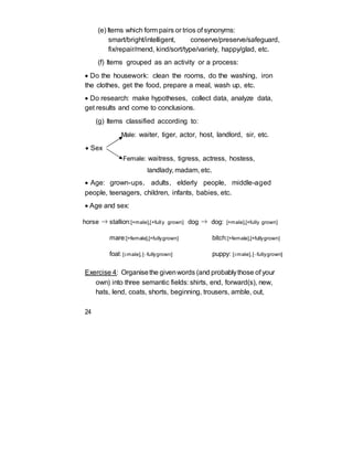 (e) Items which form pairs or trios of synonyms:
smart/bright/intelligent, conserve/preserve/safeguard,
fix/repair/mend, kind/sort/type/variety, happy/glad, etc.
(f) Items grouped as an activity or a process:
 Do the housework: clean the rooms, do the washing, iron
the clothes, get the food, prepare a meal, wash up, etc.
 Do research: make hypotheses, collect data, analyze data,
get results and come to conclusions.
(g) Items classified according to:
Male: waiter, tiger, actor, host, landlord, sir, etc.
 Sex
Female: waitress, tigress, actress, hostess,
landlady, madam, etc.
 Age: grown-ups, adults, elderly people, middle-aged
people, teenagers, children, infants, babies, etc.
 Age and sex:
horse ⇒ stallion:[+male],[+fully grown] dog ⇒ dog: [+male],[+fully grown]
mare:[+female],[+fullygrown] bitch:[+female],[+fullygrown]
foal: [male],[fullygrown] puppy: [male],[fullygrown]
Exercise 4: Organisethe givenwords (and probablythose of your
own) into three semantic fields: shirts, end, forward(s), new,
hats, lend, coats, shorts, beginning, trousers, amble, out,
24
 