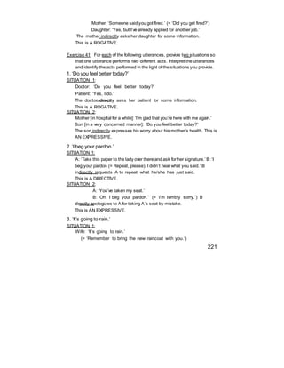Mother: ‘Someone said you got fired.’ (= ‘Did you get fired?’)
Daughter: ‘Yes, but I’ve already applied for another job.’
The mother indirectly asks her daughter for some information.
This is A ROGATIVE.
Exercise 41: For each of the following utterances, provide two situations so
that one utterance performs two different acts. Interpret the utterances
and identify the acts performed in the light of the situations you provide.
1. ‘Do you feel better today?’
SITUATION 1:
Doctor: ‘Do you feel better today?’
Patient: ‘Yes, I do.’
The doctor directly asks her patient for some information.
This is A ROGATIVE.
SITUATION 2:
Mother [in hospital for a while]: ‘I’m glad that you’re here with me again.’
Son [in a very concerned manner]: ‘Do you feel better today?’
The son indirectly expresses his worry about his mother’s health. This is
AN EXPRESSIVE.
2. ‘I beg your pardon.’
SITUATION 1:
A: ‘Take this paper to the lady over there and ask for her signature.’ B: ‘I
beg your pardon (= Repeat, please). I didn’t hear what you said.’ B
indirectly requests A to repeat what he/she has just said.
This is A DIRECTIVE.
SITUATION 2:
A: ‘You’ve taken my seat.’
B: ‘Oh, I beg your pardon.’ (= ‘I’m terribly sorry.’) B
directly apologizes to A for taking A’s seat by mistake.
This is AN EXPRESSIVE.
3. ‘It’s going to rain.’
SITUATION 1:
Wife: ‘It’s going to rain.’
(= ‘Remember to bring the new raincoat with you.’)
221
 