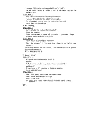 Husband: ‘I’ll bring the new raincoat with me.’ (= ‘I will.’)
The wife indirectly reminds her husband to bring the new raincoat with him. This
is A DIRECTIVE.
SITUATION 2:
Wife: ‘The weatherman says that it’s going to rain.’
Husband: ‘I heard that on theradio this morning, too.’
The wife directly reports what the weatherman has said.
This is A REPRESENTATIVE.
4. ‘It’s snowing.’
SITUATION 1:
Mary: ‘What’s the weather like in Boston?’
Steve: ‘It’s snowing.’
Steve directly gives a piece of information (to answer Mary’s
question). This is A REPRESENTATIVE.
SITUATION 2:
Hazel: ‘Could you go and post this letter?’
Glen: ‘It’s snowing.’ (= ‘I’m afraid that I have to say ‘no’ to your
request.’)
(By stating the fact that it’s snowing,) Glen indirectly refuses to go and
post the letter for Hazel.
This is AN EXPRESSIVE.
5. ‘I said I didn’t.’
SITUATION 1:
A: ‘Did you go to the theater last night?’ B:
‘I didn’t.’
A: ‘Tell me the truth. Did you go to the theater last night?’ B: ‘I
said I didn’t.’
B is annoyed by A’s repetition of the same question.
This is AN EXPRESSIVE.
SITUATION 2:
Jane: ‘Mum asked me if I knew your new address.’
Jane’s sister: ‘And what did you say?’
Jane: ‘I said I didn’t.’
Jane directly gives a piece of information (to answer her sister’s question).
222
 