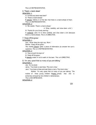 This is A REPRESENTATIVE.
6. ‘There’s a bend ahead.’
SITUATION 1:
A: ‘Is there any bend near here?’
B: ‘There’s a bend ahead.’
B directly informs A of the fact that there is a bend ahead of them.
This is A REPRESENTATIVE.
SITUATION 2:
A: ‘Be careful. There’s a bend ahead.’
(= ‘Drive carefully and slow down a bit.’)
B: ‘Thanks for your timely warning.’
A indirectly asks B to drive carefully and slow down a bit (because
there’s a bend ahead). This is A DIRECTIVE.
7. ‘Keep off the grass.’
SITUATION 1:
Son: ‘What does the sign say, Mum.’
Mother: ‘Keep off the grass.’
The mother directly gives a piece of information (to answer her son’s
question). This is A REPRESENTATIVE.
SITUATION 2:
A: ‘How smooth the lawn is!’
B: ‘Keep off the grass.’
B directly orders A not to walk on the lawn. This is A DIRECTIVE.
8. ‘I’m very upset that so many of you are talking.’
SITUATION 1:
Joe: ‘It’s my book.’
Jenny: ‘Your book is over there. This one’s mine.’
Jack: ‘Your book is there and over there is Joe’s. This one’s mine.’
Mother: ‘I’m very upset that so many of you are talking.’ The
mother of three young children directly shows that she is
extremely annoyed by her children’s talkativeness.
This is AN EXPRESSIVE.
SITUATION 2:
223
 