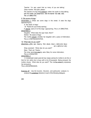 Teacher: ‘I’m very upset that so many of you are talking.’
Class monitor: ‘Be quiet, please.’
The teacher of a big class indirectly orders her pupils to stop talking
(and the monitor just paraphrases what the teacher has really said).
This is A DIRECTIVE.
9. ‘Be aware of dogs.’
SITUATION 1: [There are some dogs in the street. A sees the dogs
approaching B.]
A: ‘Be aware of dogs.’
B: ‘Thanks for your timely warning.’
A directly warns B of the dogs’ approaching. This is A DIRECTIVE.
SITUATION 2:
Daughter: ‘What does the sign mean, Mum?’
Mother: ‘Be aware of dogs.’
The mother directly provides her daughter with a piece of information.
This is A REPRESENTATIVE.
10. ‘What else do you want?’
SITUATION 1: [Mary goes shopping. She’s already chosen a fashionable blouse
and a well-formed skirt.]
Shop assistant: ‘What else do you want?’
Mary: ‘That’s all. Thanks.’
The shop assistant directly asks Mary for some information.
This is A ROGATIVE.
SITUATION 2:
A misbehaved seven-year-old boy keeps asking his mother to do this or
that for him while she is busy with a lot of housework. Being annoyed, the
mother shouts: ‘What else do you want?’ The mother indirectly expresses
her annoyance.
This is AN EXPRESSIVE.
Exercise 42: Use the locution, illocution, and perlocution analysis to
analyse the underlined utterance in each of the following dialogues.
224
 