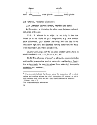 sheep giraffe
ram ewe male giraffe baby giraffe
2.5 Referent, reference and sense
2.5.1 Distinction between referent, reference and sense
In Semantics, a distinction is often made between referent,
reference and sense:
2.5.1.1 A referent is an object or an entity in the real
world or in the world of your imagination, e.g. your school,
your classmates, your teacher, any thing you can see in the
classroom right now, the idealistic working conditions you have
ever dreamed of, etc. that is talked about.
Several words, especially the so-called function words8, have no
obvious referents: the, could, in, since, and, etc.
2.5.1.2 The reference of a word9 or a linguistic expression is the
relationship between that word or expression and the thing (book),
the action (read), the event (graduate from university), the quality
(sincerity), etc. it refers to.
8
It is commonly believed that function words like prepositions (of, in, etc.),
definite and indefinite articles (the, a/an), conjunctions (if, however, or, etc.),
and auxiliaries (may, should, will, etc.) only "signal grammatical relations."
[Finegan, 1994: 175]
9
Or, to be more precise, a lexical item
26
 
