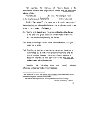 For example, the reference of Peter’s house is the
relationship between this English noun phrase and the house that
belongs to Peter.
Peter’s house the house that belongs to Peter
(in the Eng. language) REFERENCE (in the real world)
2.5.1.3 The sense10 of a word or a linguistic expression11
shows the internal relationship between that word or expression and
others in the vocabulary of a language.
Ex1. Teacher and student have the sense relationship of the former
is the one who gives a lesson and the latter is the one
who has the lesson given by the former.
Ex2. A dog is chasing a cat has some sense. However, a dog is
human has no sense.
Ex3. The King of Vietnam is bald has some sense: its sense is
constructed by its individual lexical components and its
syntactic structure. However, this sentence has no reference: it
does not refer to any real person because the King of
Vietnam does not exist nowadays.
Consider the following table and identify referent,
reference and sense via their main features.
10
It is necessary to notice that the two linguistic terms sense and meaningwill be
used interchangeably from now on in this text.
11
"The SENSE of an expression is its indispensable hardcore ofmeaning."
[Hurford and Heasley,1984: 91]
27
 
