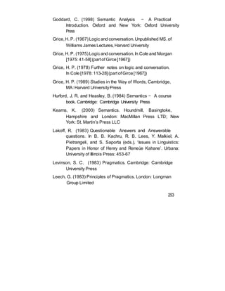 Goddard, C. (1998) Semantic Analysis — A Practical
Introduction. Oxford and New York: Oxford University
Press
Grice, H. P. (1967) Logic and conversation. Unpublished MS. of
Williams James Lectures, Harvard University
Grice, H. P. (1975) Logic and conversation. In Cole and Morgan
[1975: 41-58] (part of Girce[1967])
Grice, H. P. (1978) Further notes on logic and conversation.
In Cole [1978: 113-28] (part of Girce[1967])
Grice, H. P. (1989) Studies in the Way of Words, Cambridge,
MA: Harvard UniversityPress
Hurford, J. R. and Heasley, B. (1984) Semantics — A course
book. Cambridge: Cambridge University Press
Kearns, K. (2000) Semantics. Houndmill, Basingtoke,
Hampshire and London: MacMillan Press LTD; New
York: St. Martin’s Press LLC
Lakoff, R. (1983) Questionable Answers and Answerable
questions. In B. B. Kachru, R. B. Lees, Y. Malkiel, A.
Pietrangeli, and S. Saporta (eds.), ‘Issues in Linguistics:
Papers in Honor of Henry and Reneùe Kahane’. Urbana:
University of Illinois Press: 453-67
Levinson, S. C. (1983) Pragmatics. Cambridge: Cambridge
University Press
Leech, G. (1983) Principles of Pragmatics. London: Longman
Group Limited
253
 