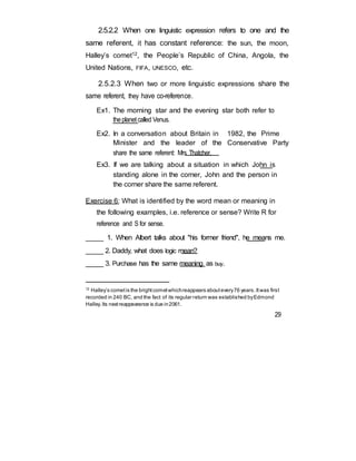 2.5.2.2 When one linguistic expression refers to one and the
same referent, it has constant reference: the sun, the moon,
Halley’s comet12, the People’s Republic of China, Angola, the
United Nations, FIFA, UNESCO, etc.
2.5.2.3 When two or more linguistic expressions share the
same referent, they have co-reference.
Ex1. The morning star and the evening star both refer to
theplanetcalled Venus.
Ex2. In a conversation about Britain in 1982, the Prime
Minister and the leader of the Conservative Party
share the same referent: Mrs Thatcher.
Ex3. If we are talking about a situation in which John is
standing alone in the corner, John and the person in
the corner share the same referent.
Exercise 6: What is identified by the word mean or meaning in
the following examples, i.e. reference or sense? Write R for
reference and S for sense.
_____ 1. When Albert talks about "his former friend", he means me.
_____ 2. Daddy, what does logic mean?
_____ 3. Purchase has the same meaning as buy.
12
Halley’s cometis the brightcometwhichreappears aboutevery76 years.Itwas first
recorded in 240 BC, and the fact of its regular return was established byEdmond
Halley.Its nextreappearance is due in2061.
29
 