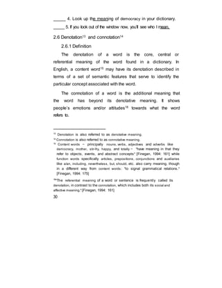_____ 4. Look up the meaning of democracy in your dictionary.
_____ 5. If you look out of the window now, you’ll see who I mean.
2.6 Denotation13 and connotation14
2.6.1 Definition
The denotation of a word is the core, central or
referential meaning of the word found in a dictionary. In
English, a content word15 may have its denotation described in
terms of a set of semantic features that serve to identify the
particular concept associated with the word.
The connotation of a word is the additional meaning that
the word has beyond its denotative meaning. It shows
people’s emotions and/or attitudes16 towards what the word
refers to.
13
Denotation is also referred to as denotative meaning.
14
Connotation is also referred to as connotative meaning.
15
Content words — principally nouns, verbs, adjectives and adverbs like
democracy, mother, stir-fry, happy, and totally — "have meaning in that they
refer to objects, events, and abstract concepts" [Finegan, 1994: 161] while
function words specifically articles, prepositions, conjunctions and auxiliaries
like a/an, including, nevertheless, but, should, etc. also carry meaning, though
in a different way from content words: "to signal grammatical relations."
[Finegan, 1994: 175]
16
"The referential meaning of a word or sentence is frequently called its
denotation, in contrast to the connotation, which includes both its social and
affective meaning." [Finegan, 1994: 161]
30
 