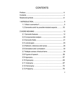 CONTENTS
Preface ... ....................................................................................... iii
Contents ..........................................................................................v
Notational symbols ...................................................................... vii
1 INTRODUCTION... ...................................................................... 9
1.1 What is semantics?........................................................... 9
1.2 Semantics and its possible included aspects ... ..... .10
2 WORD MEANING ... ................................................................ 12
2.1 Semantic features .......................................................... 12
2.2 Componential analysis ... ............................................... 20
2.3 Semantic fields ............................................................... 21
2.4 Lexical gaps .................................................................... 25
2.5 Referent, reference and sense ..................................... 26
2.6 Denotation and connotation ......................................... 30
2.7 Multiple senses of lexical items .................................... 34
2.8 Figures of speech... ............................................36
2.9 Hyponymy ... .................................................... .57
2.10 Synonymy ........................................................63
2.11 Antonymy ... .....................................................67
2.12 Homonymy ... ................................................. .72
2.13 Polysemy ....................................................... .78
v
 
