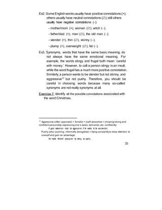 Ex2. Some Englishwords usually have positive connotations (+);
others usually have neutral connotations (); still others
usually have negative connotations ():
- mother/mom (+), woman (), witch ();
- father/dad (+), man (), the old man ();
- slender (+), thin (), skinny ();
- plump (+), overweight (), fat ().
Ex3. Synonyms, words that have the same basic meaning, do
not always have the same emotional meaning. For
example, the words stingy and frugal both mean ‘careful
with money.’ However, to call a person stingy is an insult,
while the word frugal has a much more positive connotation.
Similarly, a person wants to be slender but not skinny, and
aggressive17 but not pushy. Therefore, you should be
careful in choosing words because many so-called
synonyms are not really synonyms at all.
Exercise 7: Identify all the possible connotations associated with
the word Christmas.
17
Aggressive (often approved) = forceful = (self-)assertive = showing strong and
confident personality; expressing one’s views;demands;etc. confidently:
A good salesman must be aggressive if he wants to be succeeded.
Pushy (also pushing, informally derogative) = trying constantly to draw attention to
oneself and gain an advantage:
He made himself unpopular by being so pushy.
33
 