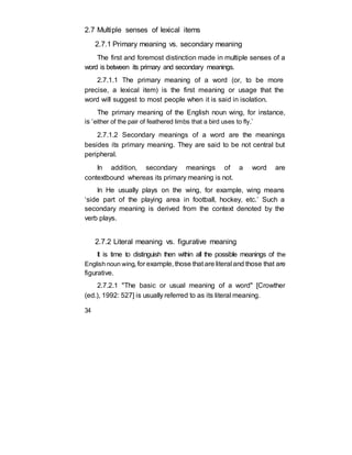 2.7 Multiple senses of lexical items
2.7.1 Primary meaning vs. secondary meaning
The first and foremost distinction made in multiple senses of a
word is between its primary and secondary meanings.
2.7.1.1 The primary meaning of a word (or, to be more
precise, a lexical item) is the first meaning or usage that the
word will suggest to most people when it is said in isolation.
The primary meaning of the English noun wing, for instance,
is ‘either of the pair of feathered limbs that a bird uses to fly.’
2.7.1.2 Secondary meanings of a word are the meanings
besides its primary meaning. They are said to be not central but
peripheral.
In addition, secondary meanings of a word are
contextbound whereas its primary meaning is not.
In He usually plays on the wing, for example, wing means
‘side part of the playing area in football, hockey, etc.’ Such a
secondary meaning is derived from the context denoted by the
verb plays.
2.7.2 Literal meaning vs. figurative meaning
It is time to distinguish then within all the possible meanings of the
English noun wing, for example, those that are literal and those that are
figurative.
2.7.2.1 "The basic or usual meaning of a word" [Crowther
(ed.), 1992: 527] is usually referred to as its literal meaning.
34
 