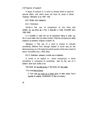 2.8 Figures of speech
A figure of speech is "a word or phrase which is used for
special effect, and which does not have its usual or literal
meaning." [Richards et al, 1987: 105]
2.8.1 Simile and metaphor
2.8.1.1 Definition
Simile is "the use of comparison of one thing with
another, eg. as brave as a lion, a face like a mask. [Crowther (ed.),
1992: 848]
It is incredible to notice that not all comparisons belong to simile, eg.
He is much taller than his elder brother. Only the comparisons clearly
employed as examples of figures of speech do.
Metaphor is "the use of a word or phrase to indicate
something different from (though related in some way to) the
literal meaning, as inI’ll make him eat his words or She has a heart of
stone." [Crowther (ed.), 1992: 564]
2.8.1.2 Distinction between a simile and a metaphor
A simile is an explicit or direct comparison in which
something is compared to something else by the use of a
function word such as like or as:
- My hands are as cold as ice. (= My hands are very cold.)
- Tom eats like a horse.
(= Tom eats as much as a horse does. In other words, Tom’s
appetite IS explicitly COMPARED TO that of a horse.)
36
 