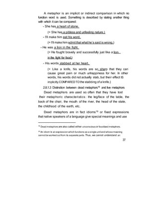 A metaphor is an implicit or indirect comparison in which no
function word is used. Something is described by stating another thing
with which it can be compared:
- She has a heart of stone.
(= She has a pitiless and unfeeling nature.)
- I’ll make him eat his word.
(= I’ll make him admit that what he’s said is wrong.)
- He was a lion in the fight.
(= He fought bravely and successfully just like a lion
in the fight for food.)
- His words stabbed at her heart.
(= Like a knife, his words are so sharp that they can
cause great pain or much unhappiness for her. In other
words, his words did not actually stab, but their effect IS
implicitly COMPAREDTO the stabbing of a knife.)
2.8.1.3 Distinction between dead metaphors18 and live metaphors
Dead metaphors are used so often that they have lost
their metaphoric characteristics: the leg/face of the table, the
back of the chair, the mouth of the river, the head of the state,
the childhood of the earth, etc.
Dead metaphors are in fact idioms19 or fixed expressions
that native speakers of a language give special meanings and use
18
Dead metaphors are also called either unconscious or fossilized metaphors.
19 An idiom is an expression which functions as a single unitand whose meaning
cannotbe worked outfrom its separate parts. Thus, we cannot understand an
37
 