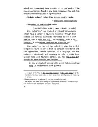 naturally and unconsciously: these speakers do not pay attention to the
implicit comparison found in any dead metaphor; they just think
directly of its meaning used in a given context:
- He looks as though he hasn’t had a square meal for months.
(= a large and satisfying meal)
- He washed his hand out of the matter.
(= refused to have anything more to do with the matter)
Live metaphors20 are implied or indirect comparisons
which have a variety of figurative meanings through their
endless use: Tom is a pig may be interpreted as Tom is short
and fat, Tom is slow and lazy, Tom is greedy, Tom is not
intelligent, Tom is neither intelligent nor ambitious, etc.
Live metaphors can only be understood after the implicit
comparison found in any of them is seriously considered and
fully appreciated. Native speakers of a language use live
metaphors intentionally and creatively in order to make their
speech more vivid, figurative, concise, etc.: You are a mist that
appears for a little time and then vanishes.
(= You are implicitly compared to a mist that does not last
long, i.e. you come and leave quickly.)
idiom just by looking at the separate meanings or the word classes of its
members. We have to consider an idiom as a whole and figure out its meaning
in context.
- His excuses cutno ice with me. (= had little or no effect on me)
- The project has been going greatguns.(=proceeding vigorously & successfully) 20
Live metaphors are also called conscious metaphors.
38
 