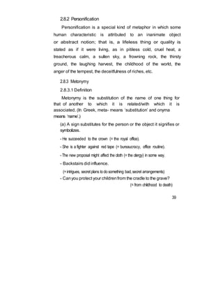 2.8.2 Personification
Personification is a special kind of metaphor in which some
human characteristic is attributed to an inanimate object
or abstract notion; that is, a lifeless thing or quality is
stated as if it were living, as in pitiless cold, cruel heat, a
treacherous calm, a sullen sky, a frowning rock, the thirsty
ground, the laughing harvest, the childhood of the world, the
anger of the tempest, the deceitfulness of riches, etc.
2.8.3 Metonymy
2.8.3.1 Definition
Metonymy is the substitution of the name of one thing for
that of another to which it is related/with which it is
associated. (In Greek, meta- means ‘substitution’ and onyma
means ‘name’.)
(a) A sign substitutes for the person or the object it signifies or
symbolizes.
- He succeeded to the crown (= the royal office).
- She is a fighter against red tape (= bureaucracy, office routine).
- The new proposal might affect the cloth (= the clergy) in some way.
- Backstairs did influence.
(=intrigues, secretplans todosomething bad,secret arrangements)
- Canyou protect your childrenfrom the cradle to the grave?
(= from childhood to death)
39
 
