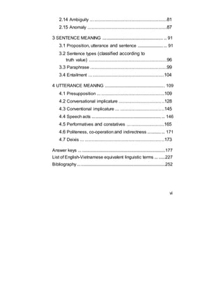 2.14 Ambiguity ........................................................81
2.15 Anomaly ..........................................................87
3 SENTENCE MEANING ............................................ .. 91
3.1 Proposition, utterance and sentence .......................... 91
3.2 Sentence types (classified according to
truth value) .........................................................96
3.3 Paraphrase ........................................................99
3.4 Entailment .......................................................104
4 UTTERANCE MEANING ...................................................... 109
4.1 Presupposition .................................................109
4.2 Conversational implicature .................................128
4.3 Conventional implicature ... ................................145
4.4 Speech acts .................................................................. 146
4.5 Performatives and constatives ...........................165
4.6 Politeness, co-operation and indirectness ............... 171
4.7 Deixis ... ..........................................................173
Answer keys ... ............................................................................177
List of English-Vietnamese equivalent linguistic terms ... ......227
Bibliography ................................................................................252
vi
 