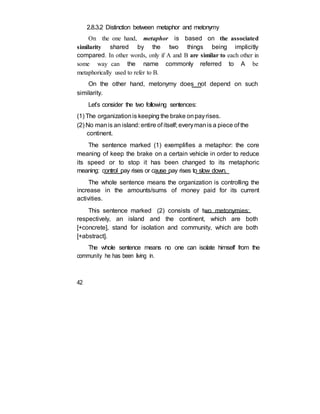 2.8.3.2 Distinction between metaphor and metonymy
On the one hand, metaphor is based on the associated
similarity shared by the two things being implicitly
compared. In other words, only if A and B are similar to each other in
some way can the name commonly referred to A be
metaphorically used to refer to B.
On the other hand, metonymy does not depend on such
similarity.
Let’s consider the two following sentences:
(1) The organizationis keeping the brake onpayrises.
(2) No manis an island: entire of itself; everymanis a piece of the
continent.
The sentence marked (1) exemplifies a metaphor: the core
meaning of keep the brake on a certain vehicle in order to reduce
its speed or to stop it has been changed to its metaphoric
meaning: control pay rises or cause pay rises to slow down.
The whole sentence means the organization is controlling the
increase in the amounts/sums of money paid for its current
activities.
This sentence marked (2) consists of two metonymies:
respectively, an island and the continent, which are both
[+concrete], stand for isolation and community, which are both
[+abstract].
The whole sentence means no one can isolate himself from the
community he has been living in.
42
 