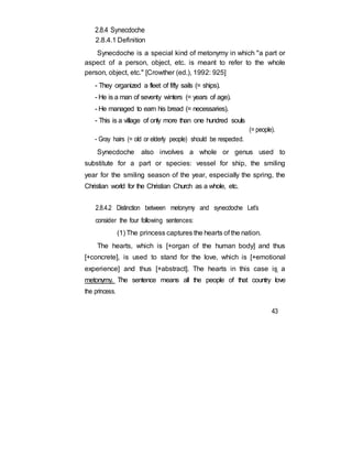 2.8.4 Synecdoche
2.8.4.1 Definition
Synecdoche is a special kind of metonymy in which "a part or
aspect of a person, object, etc. is meant to refer to the whole
person, object, etc." [Crowther (ed.), 1992: 925]
- They organized a fleet of fifty sails (= ships).
- He is a man of seventy winters (= years of age).
- He managed to earn his bread (= necessaries).
- This is a village of only more than one hundred souls
(= people).
- Gray hairs (= old or elderly people) should be respected.
Synecdoche also involves a whole or genus used to
substitute for a part or species: vessel for ship, the smiling
year for the smiling season of the year, especially the spring, the
Christian world for the Christian Church as a whole, etc.
2.8.4.2 Distinction between metonymy and synecdoche Let’s
consider the four following sentences:
(1) The princess captures the hearts of the nation.
The hearts, which is [+organ of the human body] and thus
[+concrete], is used to stand for the love, which is [+emotional
experience] and thus [+abstract]. The hearts in this case is a
metonymy. The sentence means all the people of that country love
the princess.
43
 