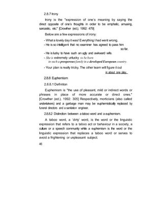 2.8.7 Irony
Irony is the "expression of one’s meaning by saying the
direct opposite of one’s thoughts in order to be emphatic, amusing,
sarcastic, etc." [Crowther (ed.), 1992: 479]
Below are a few expressions of irony:
- What a lovely dayit was! Everything I had went wrong.
- He is so intelligent that no examiner has agreed to pass him
so far.
- He is lucky to have such an ugly and awkward wife.
- She is extremely unlucky to be born
in such a prosperous family in a developed European country.
- Your plan is really tricky. The other team will figure it out
in about one play.
2.8.8 Euphemism
2.8.8.1 Definition
Euphemism is "the use of pleasant, mild or indirect words or
phrases in place of more accurate or direct ones."
[Crowther (ed.), 1992: 305] Respectively, morticians (also called
undertakers) and a garbage man may be euphemistically replaced by
funeral directors and a sanitation engineer.
2.8.8.2 Distinction between a taboo word and a euphemism.
A taboo word, a ‘dirty’ word, is the word or the linguistic
expression that refers to a taboo act or behaviour in a society, a
culture or a speech community while a euphemism is the word or the
linguistic expression that replaces a taboo word or serves to
avoid a frightening or unpleasant subject.
46
 