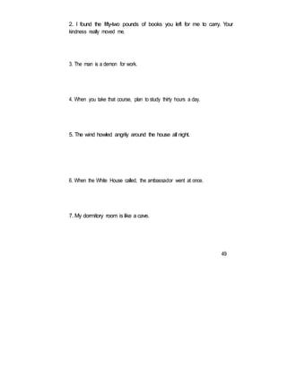 2. I found the fifty-two pounds of books you left for me to carry. Your
kindness really moved me.
3. The man is a demon for work.
4. When you take that course, plan to study thirty hours a day.
5. The wind howled angrily around the house all night.
6. When the White House called, the ambassador went at once.
7. My dormitory room is like a cave.
49
 