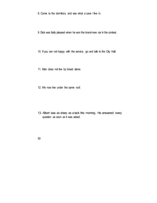 8. Come to the dormitory and see what a cave I live in.
9. Dick was fairly pleased when he won the brand-new car in the contest.
10. If you are not happy with the service, go and talk to the City Hall.
11. Man does not live by bread alone.
12. We now live under the same roof.
13. Albert was as sharp as a tack this morning. He answered every
question as soon as it was asked.
50
 