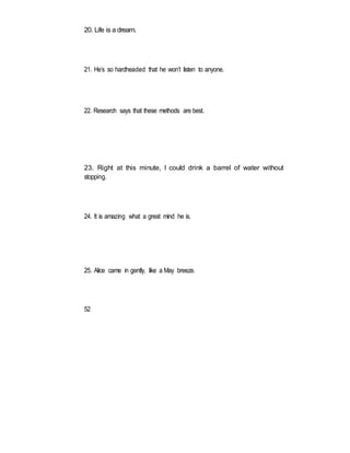 20. Life is a dream.
21. He’s so hardheaded that he won’t listen to anyone.
22. Research says that these methods are best.
23. Right at this minute, I could drink a barrel of water without
stopping.
24. It is amazing what a great mind he is.
25. Alice came in gently, like a May breeze.
52
 