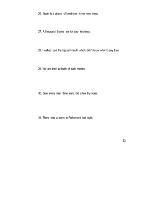 26. Susie is a picture of loveliness in her new dress.
27. A thousand thanks are for your kindness.
28. I walked past the big sad mouth which didn’t know what to say then.
29. We are tired to death of such movies.
30. Give every man thine ears, bid a few thy voice.
31. There was a storm in Parliament last night.
53
 