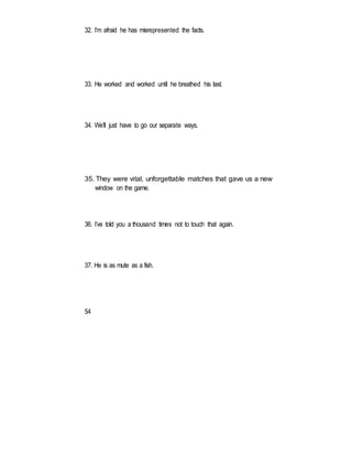 32. I’m afraid he has misrepresented the facts.
33. He worked and worked until he breathed his last.
34. We’ll just have to go our separate ways.
35. They were vital, unforgettable matches that gave us a new
window on the game.
36. I’ve told you a thousand times not to touch that again.
37. He is as mute as a fish.
54
 
