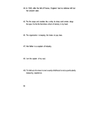 44. In 1940, after the fall of France, England had no defense left but
her ancient valor.
45. The fire snaps and crackles like a whip; its sharp acrid smoke stings
the eyes. It is the fire that drives athorn of memory in my heart.
46. The organization is keeping the brake on pay rises.
47. Her father is a captain of industry.
48. I am the captain of my soul.
49. To fall out of a tree inone’s earlychildhood isnot a particularly
reassuring experience.
56
 