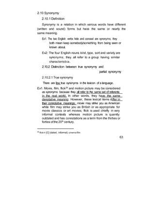 2.10 Synonymy
2.10.1 Definition
Synonymy is a relation in which various words have different
(written and sound) forms but have the same or nearly the
same meaning.
Ex1: The two English verbs hide and conceal are synonyms; they
both mean keep somebody/something from being seen or
known about.
Ex2: The four English nouns kind, type, sort and variety are
synonyms; they all refer to a group having similar
characteristics.
2.10.2 Distinction between true synonymy and
partial synonymy
2.10.2.1 True synonymy
There are few true synonyms in the lexicon of a language.
Ex1. Movie, film, flick26 and motion picture may be considered
as synonyms because they all refer to the same set of referents
in the real world. In other words, they have the same
denotative meaning. However, these lexical items differ in
their connotative meanings: movie may strike you as American
while film may strike you as British or as appropriate for
movie classics or art movies; flick is used chiefly in very
informal contexts whereas motion picture is quaintly
outdated and has connotations as a term from the thirties or
forties of the 20th century.
26
flick n [C] (dated, informal) cinema film
63
 