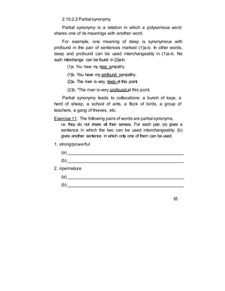 2.10.2.2 Partial synonymy
Partial synonymy is a relation in which a polysemous word
shares one of its meanings with another word.
For example, one meaning of deep is synonymous with
profound in the pair of sentences marked (1)a-b. In other words,
deep and profound can be used interchangeably in (1)a-b. No
such interchange can be found in (2)a-b:
(1)a. You have my deep sympathy.
(1)b. You have my profound sympathy.
(2)a. The river is very deep at this point.
(2)b. *The river is very profound at this point.
Partial synonymy leads to collocations: a bunch of keys, a
herd of sheep, a school of ants, a flock of birds, a group of
teachers, a gang of thieves, etc.
Exercise 11: The following pairs of words are partial synonyms,
i.e. they do not share all their senses. For each pair, (a) gives a
sentence in which the two can be used interchangeably; (b)
gives another sentence in which only one of them can be used.
1. strong/powerful
(a) ________________________________________________
(b) ________________________________________________
2. ripe/mature
(a) ________________________________________________
(b) ________________________________________________
65
 