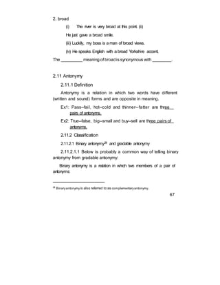 2. broad
(i) The river is very broad at this point. (ii)
He just gave a broad smile.
(iii) Luckily, my boss is a man of broad views.
(iv) He speaks English with a broad Yorkshire accent.
The _________ meaning of broadis synonymous with ________.
2.11 Antonymy
2.11.1 Definition
Antonymy is a relation in which two words have different
(written and sound) forms and are opposite in meaning.
Ex1: Pass--fail, hot--cold and thinner--fatter are three
pairs of antonyms.
Ex2: True--false, big--small and buy--sell are three pairs of
antonyms.
2.11.2 Classification
2.11.2.1 Binary antonymy28 and gradable antonymy
2.11.2.1.1 Below is probably a common way of telling binary
antonymy from gradable antonymy:
Binary antonymy is a relation in which two members of a pair of
antonyms:
28
Binaryantonymyis also referred to as complementaryantonymy.
67
 