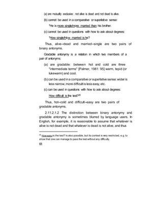 (a) are mutually exclusive: not alive is dead and not dead is alive.
(b) cannot be used in a comparative or superlative sense:
*He is more single/more married than his brother.
(c) cannot be used in questions with how to ask about degrees:
*How single/How married is he?
Thus, alive--dead and married--single are two pairs of
binary antonyms.
Gradable antonymy is a relation in which two members of a
pair of antonyms:
(a) are gradable: between hot and cold are three
"intermediate terms" [Palmer, 1981: 95] warm, tepid (or
lukewarm) and cool.
(b) can be used ina comparative or superlative sense: wider is
less narrow, more difficult is less easy, etc.
(c) can be used in questions with how to ask about degrees:
How difficult is the test?29
Thus, hot--cold and difficult--easy are two pairs of
gradable antonyms.
2.11.2.1.2 The distinction between binary antonymy and
gradable antonymy is sometimes blurred by language users. In
English, for example, it is reasonable to assume that whatever is
alive is not dead and that whatever is dead is not alive, and thus
29
How easyis the test? is also possible, but its context is very restricted, e.g. to
show that one can manage to pass the test without any difficulty.
68
 
