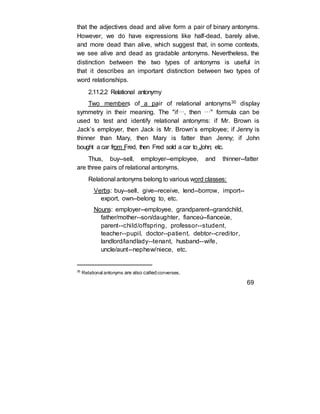 that the adjectives dead and alive form a pair of binary antonyms.
However, we do have expressions like half-dead, barely alive,
and more dead than alive, which suggest that, in some contexts,
we see alive and dead as gradable antonyms. Nevertheless, the
distinction between the two types of antonyms is useful in
that it describes an important distinction between two types of
word relationships.
2.11.2.2 Relational antonymy
Two members of a pair of relational antonyms30 display
symmetry in their meaning. The "if…, then …" formula can be
used to test and identify relational antonyms: if Mr. Brown is
Jack’s employer, then Jack is Mr. Brown’s employee; if Jenny is
thinner than Mary, then Mary is fatter than Jenny; if John
bought a car from Fred, then Fred sold a car to John; etc.
Thus, buy--sell, employer--employee, and thinner--fatter
are three pairs of relational antonyms.
Relational antonyms belong to various word classes:
Verbs: buy--sell, give--receive, lend--borrow, import--
export, own--belong to, etc.
Nouns: employer--employee, grandparent--grandchild,
father/mother--son/daughter, fianceù--fianceùe,
parent--child/offspring, professor--student,
teacher--pupil, doctor--patient, debtor--creditor,
landlord/landlady--tenant, husband--wife,
uncle/aunt--nephew/niece, etc.
30
Relational antonyms are also called converses.
69
 