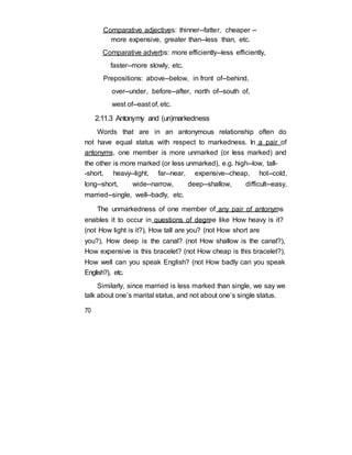 Comparative adjectives: thinner--fatter, cheaper --
more expensive, greater than--less than, etc.
Comparative adverbs: more efficiently--less efficiently,
faster--more slowly, etc.
Prepositions: above--below, in front of--behind,
over--under, before--after, north of--south of,
west of--east of, etc.
2.11.3 Antonymy and (un)markedness
Words that are in an antonymous relationship often do
not have equal status with respect to markedness. In a pair of
antonyms, one member is more unmarked (or less marked) and
the other is more marked (or less unmarked), e.g. high--low, tall-
-short, heavy--light, far--near, expensive--cheap, hot--cold,
long--short, wide--narrow, deep--shallow, difficult--easy,
married--single, well--badly, etc.
The unmarkedness of one member of any pair of antonyms
enables it to occur in questions of degree like How heavy is it?
(not How light is it?), How tall are you? (not How short are
you?), How deep is the canal? (not How shallow is the canal?),
How expensive is this bracelet? (not How cheap is this bracelet?),
How well can you speak English? (not How badly can you speak
English?), etc.
Similarly, since married is less marked than single, we say we
talk about one’s marital status, and not about one’s single status.
70
 