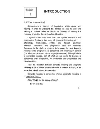 Section
1
INTRODUCTION
1.1 What is semantics?
Semantics is a branch of linguistics which deals with
meaning. In order to understand this definition, we need to know what
meaning is. However, before we discuss the "meaning" of meaning, it is
necessary to talk about the main branches of linguistics.
Linguistics has three main branches: syntax, semantics and
pragmatics. Syntax is the study of grammar (consisting of
phonology, morphology, syntax, and textual grammar)
whereas semantics and pragmatics deal with meaning.
Semantics is the study of meaning in language (i.e. what language
means) while pragmatics is concerned with meaning in context
(i.e. what people mean by the language they use). Although this is
a semantics course, part of what we are going to discuss is
concerned with pragmatics, for semantics and pragmatics are
closely related.
Take the distinction between semantic meaning and pragmatic
meaning as an illustration of how semantics is different from but, at the
same time, closely related to pragmatics.
Semantic meaning is context-free whereas pragmatic meaning is
context-dependent.
(1) A: ‘Would you like a piece of cake?’
B: ‘I’m on a diet.’
9
 