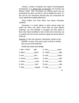 Among a number of linguists who regard non-homographic
homophones as a distinct type of homonyms are Fromkin and
Rodman [1993: 129]: "Homonyms are different words that are
pronounced the same, but may or may not spelled the same. To,
two and too are homonyms because they are pronounced the
same, despite their spelling differences."
These authors and many others may require homonymy
redefined:
Homonymy is a sense relation in which various words are
written the same way and/or sound alike but have different
meanings, e.g. feat (strength or courage) and feet (plural of
foot), know (have something in one’s mind) and no (not any), row
(a quarrel) and row (a line), wound (an injury) and wound (past of
wind), etc.
Exercise 17: Give the phonemic transcription shared by two
members of each of the given pairs of words to identify
them as a pair of homophones:
The first one is done as an example.
1. altar /‘0:lt6(r)/ alter
2. beech __________ beach
3. boar ___________ bore
4. coarse _________ course
5. crews ___________ cruise
6. deer ____________ dear
7. draft ___________ draught
11. herd __________ heard
12. knight _________ night
13. nose __________ knows
14. leek ____________ leak
15. maid ___________ made
16. pail _____________ pale
17. reign ___________ rain
75
 