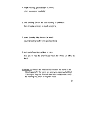 4. might (meaning great strength or power)
might (expressing possibility)
5. bare (meaning without the usual covering or protection)
bare (meaning uncover or reveal something)
6. sound (meaning thing that can be heard)
sound (meaning healthy or in good condition)
7. lead (as in Does this road lead to town)
lead (as in He’s the chief trouble-maker; the others just follow his
lead)
Exercise 19: What is the relationship between the words in the
following pairs? If the words are antonyms, specifywhat kind
of antonyms they are. The italic words inbracket are to clarify
the meaning inquestion of the given words.
77
 
