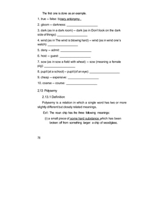 The first one is done as an example.
1. true -- false: binary antonymy
2. gloom -- darkness: __________________
3. dark (as in a dark room) -- dark (as in Don’t look on the dark
side of things): __________________
4. wind (as in The wind is blowing hard) -- wind (as in wind one’s
watch): __________________
5. deny -- admit: __________________
6. host -- guest: __________________
7. sow (as in sow a field with wheat) -- sow (meaning a female
pig): __________________
8. pupil (at a school) -- pupil (of an eye): __________________
9. cheap -- expensive: __________________
10. coarse -- course: __________________
2.13 Polysemy
2.13.1 Definition
Polysemy is a relation in which a single word has two or more
slightly different but closely related meanings.
Ex1: The noun chip has the three following meanings:
(i) a small piece of some hard substance which has been
broken off from something larger: a chip of wood/glass.
78
 