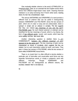 One modestly reliable criterion is the word’s ETYMOLOGY, or
historical origin. Take as an example the two English words which
derive from different Anglo-Saxon roots: bank1 meaning financial
institution is an early borrowing from French while bank2 meaning
shore of a river has a Scandinavian origin.
The various ANTONYMS and SYNONYMS of a word provide a
different kind of criterion that can be useful in distinguishing
between HOMONYMY and POLYSEMY. Since the two senses of
plain, which are (1) clear or easy and (2) undecorated, share a
synonym in simple and an antonym in complex. This fact suggests
that they are indeed two meanings of one and the same
POLYSEMIC word. No such shared synonym or antonym can be
identified for the two meanings of sound, which is, by chance, the
form of two different words, sound1 and sound2, which have the
same spelling and thus, also sound alike.
Another interesting question is whether there is any
COMMONALITY between the different meanings of what
appears to be the same word. The two meanings of plain can be
characterized as devoid of complexity, which suggests that they are
related, but no such description exists for bank1 and bank2. Thus
plain in these two senses is POLYSEMIC, while the two senses of
bank reflect HOMONYMIC lexical items.
There is no doubt that it is often difficult to decide whether a
particular pair of look-alike and sound-alike word forms are two
separate homonymous words or simply a polysemic word with
different meanings. Though HOMONYMY and
POLYSEMY can be distinguished as different notions, the
boundary between them is not clear-cut.
80
 