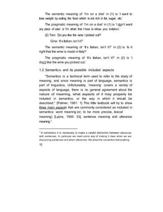 The semantic meaning of ‘I’m on a diet’ in (1) is ‘I want to
lose weight by eating the food which is not rich in fat, sugar, etc.’
The pragmatic meaning of ‘I’m on a diet’ in (1) is ‘I don’t want
any piece of cake’ or ‘I’m afraid that I have to refuse your invitation.’
(2) Tom: ‘Do you like the wine I picked out?’
Gina: ‘It’s Italian, isn’t it?’
The semantic meaning of ‘It’s Italian, isn’t it?’ in (2) is ‘Is it
right that the wine is made in Italy?’
The pragmatic meaning of ‘It’s Italian, isn’t it?’ in (2) is ‘I
don’t like the wine you picked out.’
1.2 Semantics and its possible included aspects
"Semantics is a technical term used to refer to the study of
meaning, and since meaning is part of language, semantics is
part of linguistics. Unfortunately, ‘meaning’ covers a variety of
aspects of language, there is no general agreement about the
nature of meaning, what aspects of it may properly be
included in semantics, or the way in which it should be
described." [Palmer, 1981: 1] This little textbook will try to show
three main aspects that are commonly considered as included in
semantics: word meaning (or, to be more precise, lexical
meaning) [Lyons, 1995: 33], sentence meaning and utterance
meaning.1
1
In semantics it is necessary to make a careful distinction between utterances
and sentences. In particular we need some way of making it clear when we are
discussing sentences and when utterances. We adopt the convention that anything
10
 