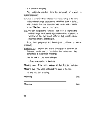 2.14.2 Lexical ambiguity
Any ambiguity resulting from the ambiguity of a word is
lexical ambiguity.
Ex1. We can interpret the sentence Theywere waiting at the bank
in two different ways because the two nouns bank — bank1,
which means financial institution and bank2, which means
shore of the river — are two homonyms.
Ex2. We can interpret the sentence That robot is bright in two
different ways because the adjective bright is a polysemous
word which has two slightly different but closely related
meanings: shining and intelligent.
Thus, both polysemy and homonymy contribute to lexical
ambiguity.
Exercise 20: Explain the lexical ambiguity in each of the
following sentences by providing two sentences that
paraphrase its two different meanings.
The first one is done as an example.
1. They were waiting at the bank.
Meaning one: They were waiting at the financial institution.
Meaning two: They were waiting at the shore of the river.
2. The long drill is boring.
Meaning one:
______________________________________
Meaning two:
______________________________________
82
 