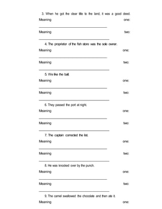 3. When he got the clear title to the land, it was a good deed.
Meaning one:
______________________________________
Meaning two:
______________________________________
4. The proprietor of the fish store was the sole owner.
Meaning one:
______________________________________
Meaning two:
______________________________________
5. We like the ball.
Meaning one:
______________________________________
Meaning two:
______________________________________
6. They passed the port at night.
Meaning one:
______________________________________
Meaning two:
______________________________________
7. The captain corrected the list.
Meaning one:
______________________________________
Meaning two:
______________________________________
8. He was knocked over by the punch.
Meaning one:
______________________________________
Meaning two:
______________________________________
9. The camel swallowed the chocolate and then ate it.
Meaning one:
 