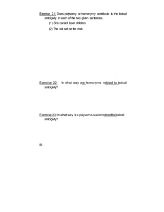 Exercise 21: Does polysemy or homonymy contribute to the lexical
ambiguity in each of the two given sentences.
(1) She cannot bear children.
(2) The cat sat on the mat.
Exercise 22: In what way are homonyms related to lexical
ambiguity?
Exercise 23: In what way is a polysemous word relatedto lexical
ambiguity?
84
 