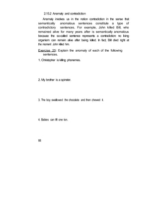 2.15.2 Anomaly and contradiction
Anomaly involves us in the notion contradiction in the sense that
semantically anomalous sentences constitute a type of
contradictory sentences. For example, John killed Bill, who
remained alive for many years after is semantically anomalous
because the so-called sentence represents a contradiction: no living
organism can remain alive after being killed. In fact, Bill died right at
the moment John killed him.
Exercise 25: Explain the anomaly of each of the following
sentences.
1. Christopher is killing phonemes.
2. My brother is a spinster.
3. The boy swallowed the chocolate and then chewed it.
4. Babies can lift one ton.
88
 