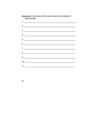 Exercise 26: How caneachof the givensentences be changed to
avoid anomaly?
1. ____________________________________________________
2. ____________________________________________________
3. ____________________________________________________
4. ____________________________________________________
5. ____________________________________________________
6. ____________________________________________________
7. ____________________________________________________
8. ____________________________________________________
9. ____________________________________________________
10. ___________________________________________________
11. __________________________________________________
90
 