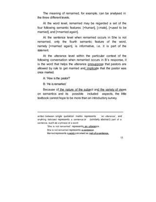 The meaning of remarried, for example, can be analysed in
the three different levels.
At the word level, remarried may be regarded a set of the
four following semantic features: [+human], [male], [+used to be
married], and [+married again].
At the sentence level when remarried occurs in She is not
remarried, only the fourth semantic feature of the word,
namely [+married again], is informative, i.e. it is part of the
statement.
At the utterance level within the particular context of the
following conversation when remarried occurs in B’s response, it
is the word that helps the utterance presuppose that pastors are
allowed by rule to get married and implicate that the pastor was
once married.
A: ‘How is the pastor?’
B: ‘He is remarried.’
Because of the nature of the subject and the variety of views
on semantics and its possible included aspects, the little
textbook cannot hope to be more than an introductory survey.
written between single quotation marks represents ‘an utterance’, and
anything italicized represents a sentence or (similarly abstract) part of a
sentence, such as a phrase or a word:
‘She is not remarried’ represents an utterance.
She is not remarried represents a sentence.
Marriedrepresents a word conceived as part of a sentence.
11
 
