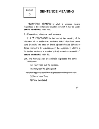 Section
3
SENTENCE MEANING
“SENTENCE MEANING is what a sentence means,
regardless of the context and situation in which it may be used."
[Hurford and Heasley, 1984: 269]
3.1 Proposition, utterance and sentence
3.1.1 "A PROPOSITION is that part of the meaning of the
utterance of a declarative sentence which describes some
state of affairs. The state of affairs typically involves persons or
things referred to by expressions in the sentence. In uttering a
declarative sentence a speaker typically asserts a proposition."
[Hurford and Heasley, 1984: 19]
Ex1. The following pair of sentences expresses the same
proposition:
1(a) Harry took out the garbage.
1(b) Harry took the garbage out.
The following pair of sentences expresses different propositions:
2(a) Isobel loves Tony.
2(b) Tony loves Isobel.
91
 