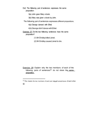 Ex2. The following pair of sentences expresses the same
proposition:
3(a) John gave Mary a book.
3(b) Mary was given a book by John.
The following pair of sentences expresses different propositions:
4(a) George danced with Ethel.
4(b) George didn’t dance withEthel.
Exercise 27: Do the two following sentences have the same
proposition?
(1) Mr Dindlaykilled Janet.
(2) Mr Dindlay caused Janet to die.
Exercise 28: Explain why the two members of each of the
following pairs of sentences35 do not share the same
proposition.
35
This means the two members of each pair are not paraphrases of each other.
92
 