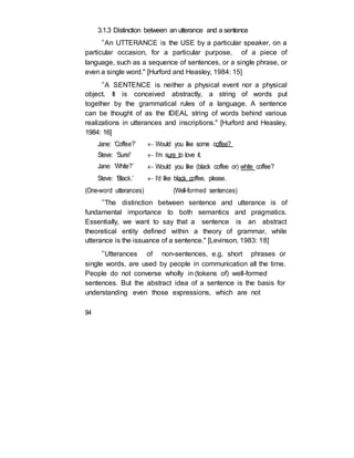 3.1.3 Distinction between an utterance and a sentence
“An UTTERANCE is the USE by a particular speaker, on a
particular occasion, for a particular purpose, of a piece of
language, such as a sequence of sentences, or a single phrase, or
even a single word." [Hurford and Heasley, 1984: 15]
“A SENTENCE is neither a physical event nor a physical
object. It is conceived abstractly, a string of words put
together by the grammatical rules of a language. A sentence
can be thought of as the IDEAL string of words behind various
realizations in utterances and inscriptions." [Hurford and Heasley,
1984: 16]
Jane: ‘Coffee?’  Would you like some coffee?
Steve: ‘Sure!’  I’m sure to love it.
Jane: ‘White?’  Would you like (black coffee or) white coffee?
Steve: ‘Black.’  I’d like black coffee, please.
(One-word utterances) (Well-formed sentences)
“The distinction between sentence and utterance is of
fundamental importance to both semantics and pragmatics.
Essentially, we want to say that a sentence is an abstract
theoretical entity defined within a theory of grammar, while
utterance is the issuance of a sentence." [Levinson, 1983: 18]
“Utterances of non-sentences, e.g. short phrases or
single words, are used by people in communication all the time.
People do not converse wholly in (tokens of) well-formed
sentences. But the abstract idea of a sentence is the basis for
understanding even those expressions, which are not
94
 