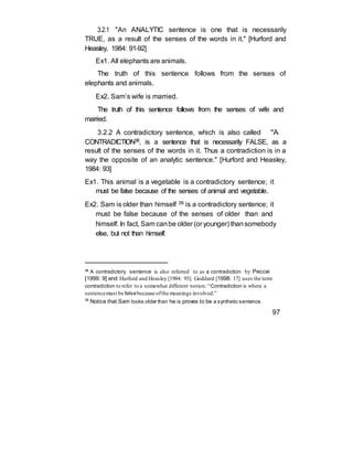 3.2.1 "An ANALYTIC sentence is one that is necessarily
TRUE, as a result of the senses of the words in it." [Hurford and
Heasley, 1984: 91-92]
Ex1. All elephants are animals.
The truth of this sentence follows from the senses of
elephants and animals.
Ex2. Sam’s wife is married.
The truth of this sentence follows from the senses of wife and
married.
3.2.2 A contradictory sentence, which is also called "A
CONTRADICTION38, is a sentence that is necessarily FALSE, as a
result of the senses of the words in it. Thus a contradiction is in a
way the opposite of an analytic sentence." [Hurford and Heasley,
1984: 93]
Ex1. This animal is a vegetable is a contradictory sentence; it
must be false because of the senses of animal and vegetable.
Ex2. Sam is older than himself 39 is a contradictory sentence; it
must be false because of the senses of older than and
himself. In fact, Sam canbe older (or younger) thansomebody
else, but not than himself.
38
A contradictory sentence is also referred to as a contradiction by Peccei
[1999: 9] and Hurford and Heasley [1984: 93]. Goddard [1998: 17] uses the term
contradiction to refer to a somewhat different notion: “Contradiction is where a
sentencemust be falsebecause ofthe meanings involved.”
39
Notice that Sam looks older than he is proves to be a synthetic sentence.
97
 